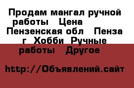 Продам мангал ручной работы › Цена ­ 2 500 - Пензенская обл., Пенза г. Хобби. Ручные работы » Другое   